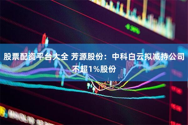 股票配资平台大全 芳源股份：中科白云拟减持公司不超1%股份