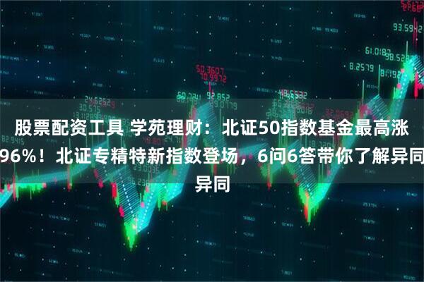 股票配资工具 学苑理财：北证50指数基金最高涨96%！北证专精特新指数登场，6问6答带你了解异同