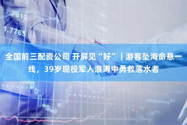 全国前三配资公司 开屏见“好”｜游客坠海命悬一线，39岁现役军人浪涛中勇救落水者