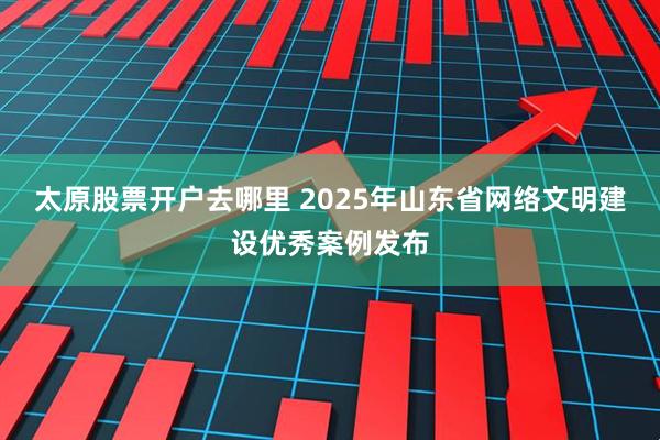 太原股票开户去哪里 2025年山东省网络文明建设优秀案例发布