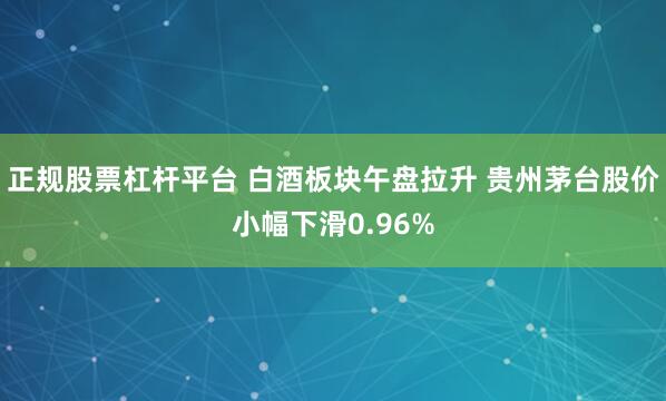 正规股票杠杆平台 白酒板块午盘拉升 贵州茅台股价小幅下滑0.96%