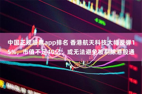 中国正规股票app排名 香港航天科技大幅反弹15%，市值不足40亿，或无法避免被剔除港股通