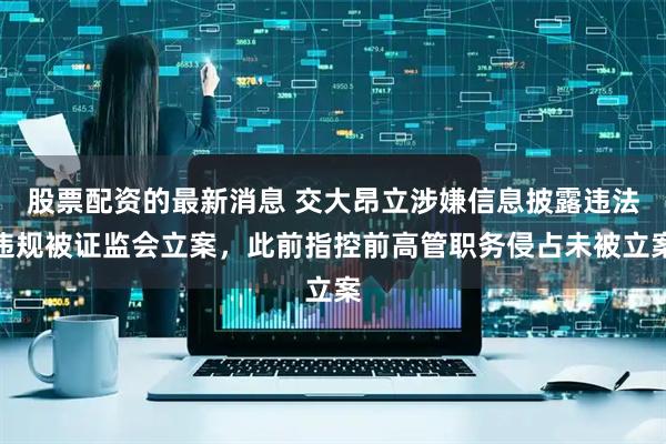 股票配资的最新消息 交大昂立涉嫌信息披露违法违规被证监会立案，此前指控前高管职务侵占未被立案