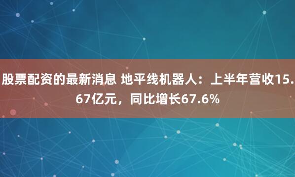 股票配资的最新消息 地平线机器人：上半年营收15.67亿元，同比增长67.6%