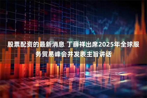 股票配资的最新消息 丁薛祥出席2025年全球服务贸易峰会并发表主旨讲话