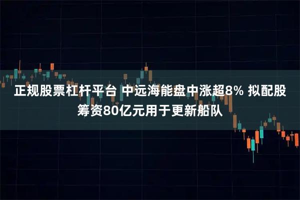 正规股票杠杆平台 中远海能盘中涨超8% 拟配股筹资80亿元用于更新船队