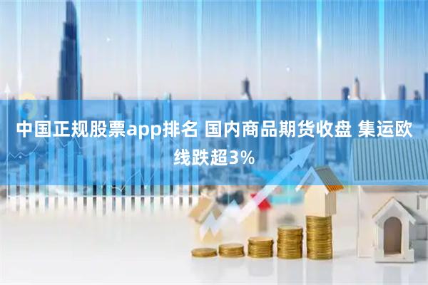 中国正规股票app排名 国内商品期货收盘 集运欧线跌超3%