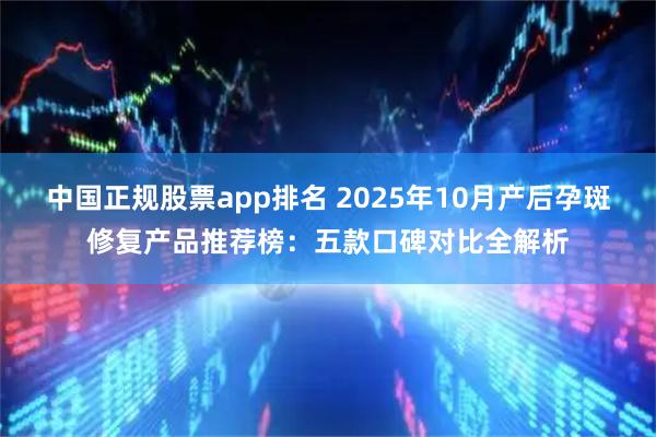 中国正规股票app排名 2025年10月产后孕斑修复产品推荐榜：五款口碑对比全解析