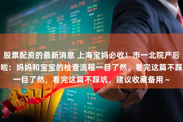 股票配资的最新消息 上海宝妈必收！市一北院产后 42 天复查全攻略来啦：妈妈和宝宝的检查流程一目了然，看完这篇不踩坑，建议收藏备用～