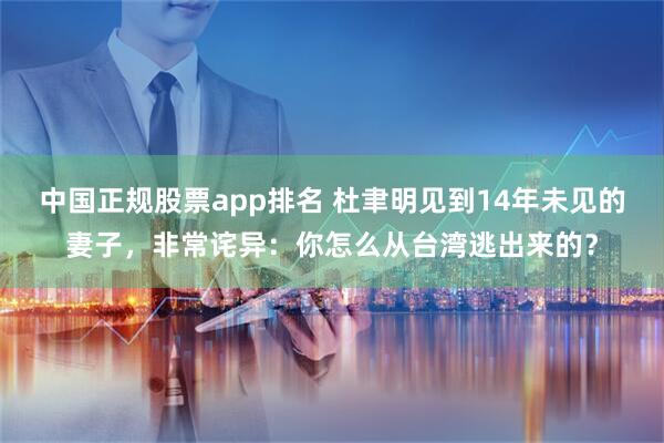 中国正规股票app排名 杜聿明见到14年未见的妻子，非常诧异：你怎么从台湾逃出来的？